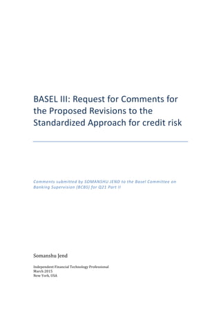 
	
  
	
  
	
  
	
  
BASEL	
  III:	
  Request	
  for	
  Comments	
  for	
  
the	
  Proposed	
  Revisions	
  to	
  the	
  
Standardized	
  Approach	
  for	
  credit	
  risk	
  
	
  
	
  
	
  
	
  
	
  
	
  
	
  
Comments	
  submitted	
  by	
  SOMANSHU	
  JEND	
  to	
  the	
  Basel	
  Committee	
  on	
  
Banking	
  Supervision	
  (BCBS)	
  for	
  Q21	
  Part	
  II	
  
	
  
	
  
	
  
	
  
	
  
	
  
Somanshu	
  Jend	
  
Independent	
  Financial	
  Technology	
  Professional	
  
March	
  2015	
  
New	
  York,	
  USA	
  
	
   	
  
 