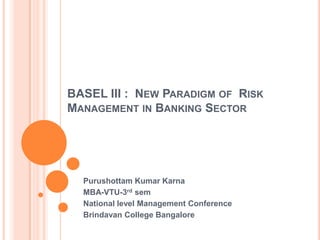 BASEL III : NEW PARADIGM OF RISK
MANAGEMENT IN BANKING SECTOR




  Purushottam Kumar Karna
  MBA-VTU-3rd sem
  National level Management Conference
  Brindavan College Bangalore
 