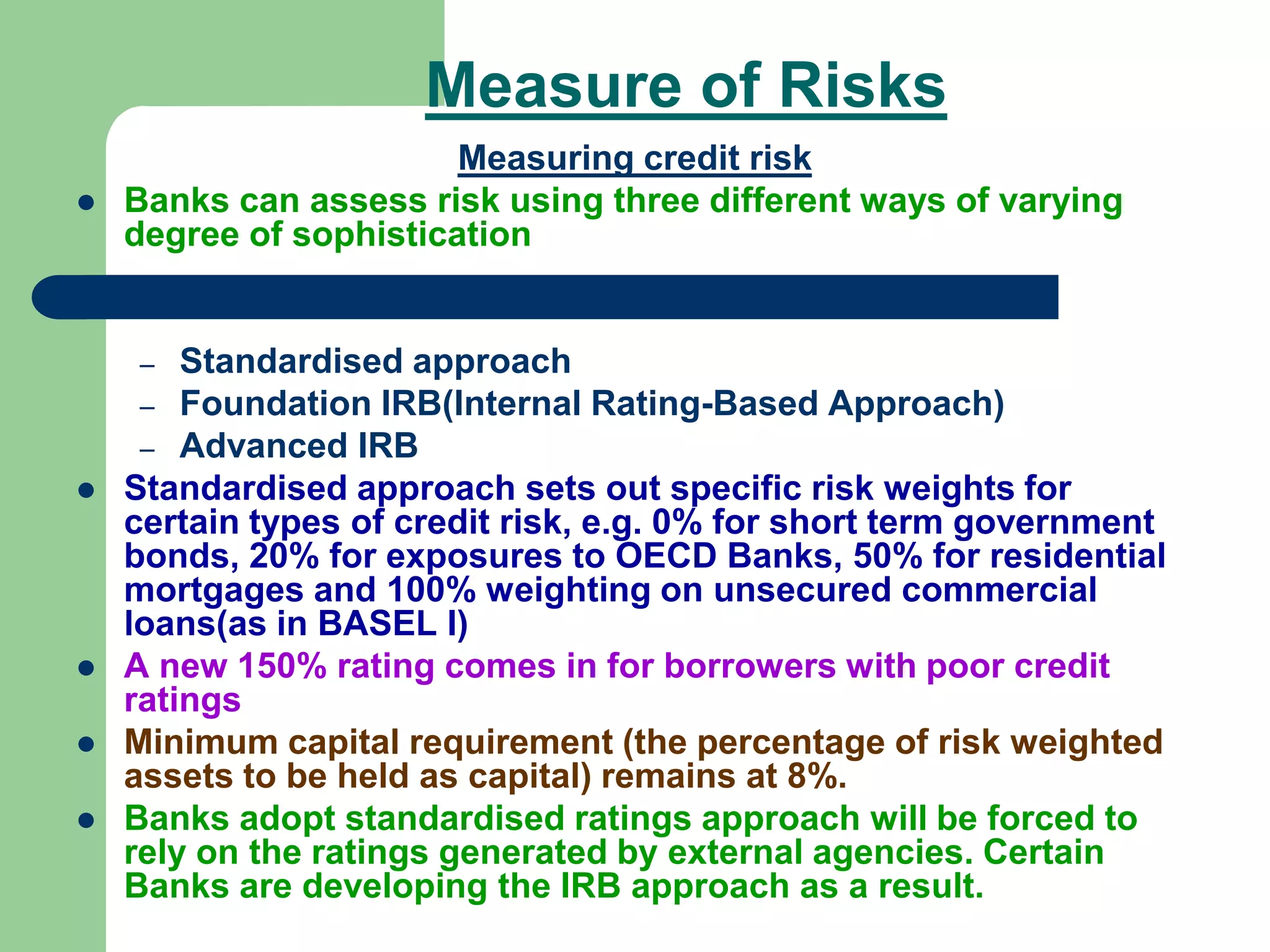 Measure of Risks
Measuring credit risk
 Banks can assess risk using three different ways of varying
degree of sophistication
– Standardised approach
– Foundation IRB(Internal Rating-Based Approach)
– Advanced IRB
 Standardised approach sets out specific risk weights for
certain types of credit risk, e.g. 0% for short term government
bonds, 20% for exposures to OECD Banks, 50% for residential
mortgages and 100% weighting on unsecured commercial
loans(as in BASEL I)
 A new 150% rating comes in for borrowers with poor credit
ratings
 Minimum capital requirement (the percentage of risk weighted
assets to be held as capital) remains at 8%.
 Banks adopt standardised ratings approach will be forced to
rely on the ratings generated by external agencies. Certain
Banks are developing the IRB approach as a result.
 