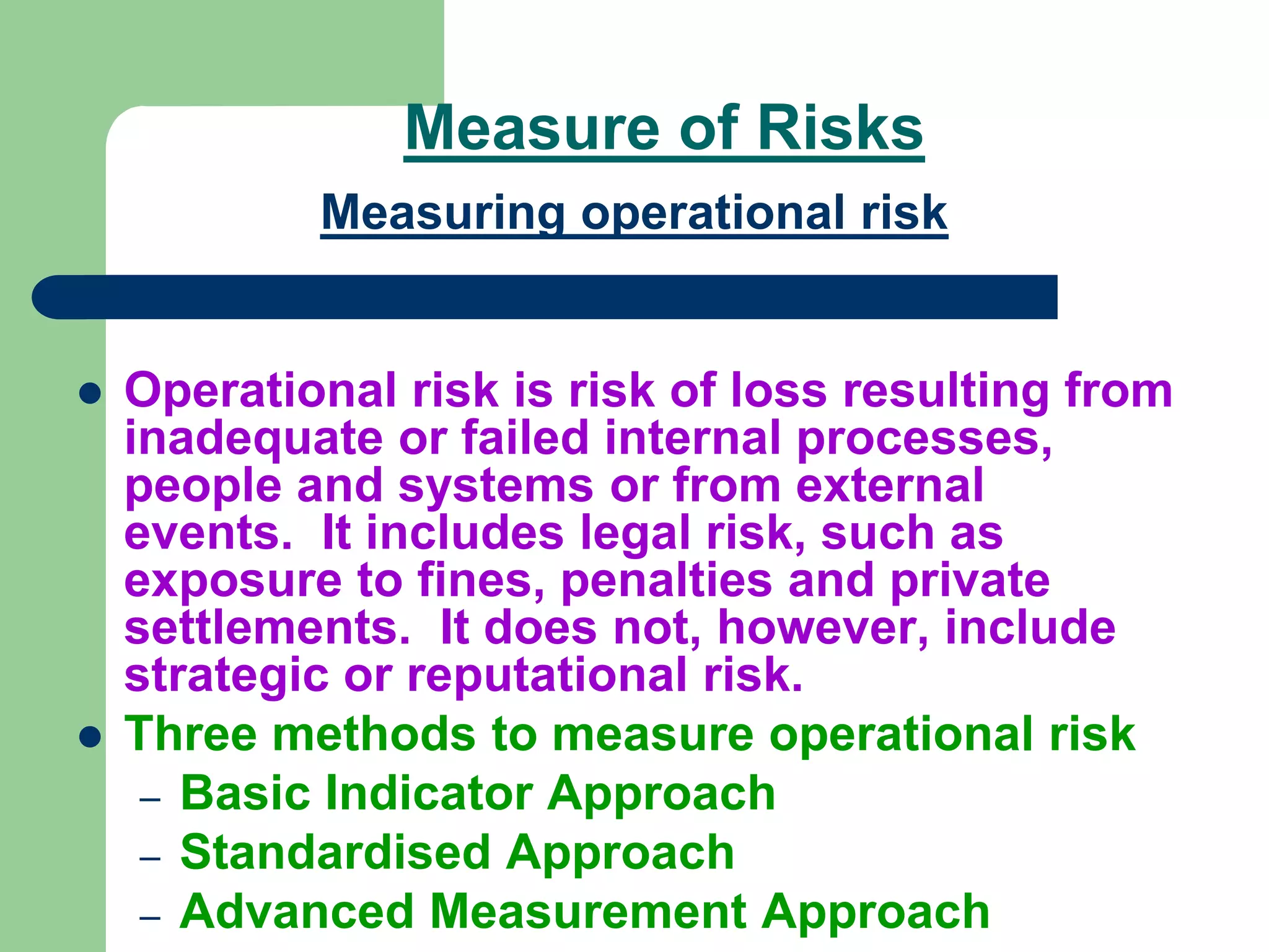 Measure of Risks
Measuring operational risk
 Operational risk is risk of loss resulting from
inadequate or failed internal processes,
people and systems or from external
events. It includes legal risk, such as
exposure to fines, penalties and private
settlements. It does not, however, include
strategic or reputational risk.
 Three methods to measure operational risk
– Basic Indicator Approach
– Standardised Approach
– Advanced Measurement Approach
 
