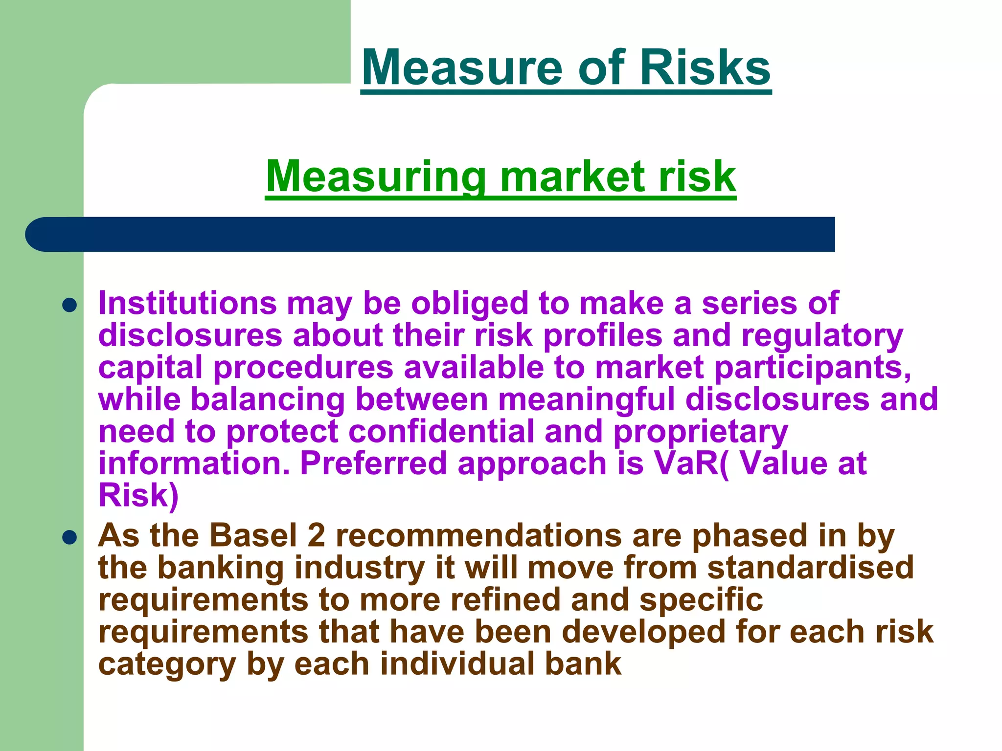 Measure of Risks
Measuring market risk
 Institutions may be obliged to make a series of
disclosures about their risk profiles and regulatory
capital procedures available to market participants,
while balancing between meaningful disclosures and
need to protect confidential and proprietary
information. Preferred approach is VaR( Value at
Risk)
 As the Basel 2 recommendations are phased in by
the banking industry it will move from standardised
requirements to more refined and specific
requirements that have been developed for each risk
category by each individual bank
 