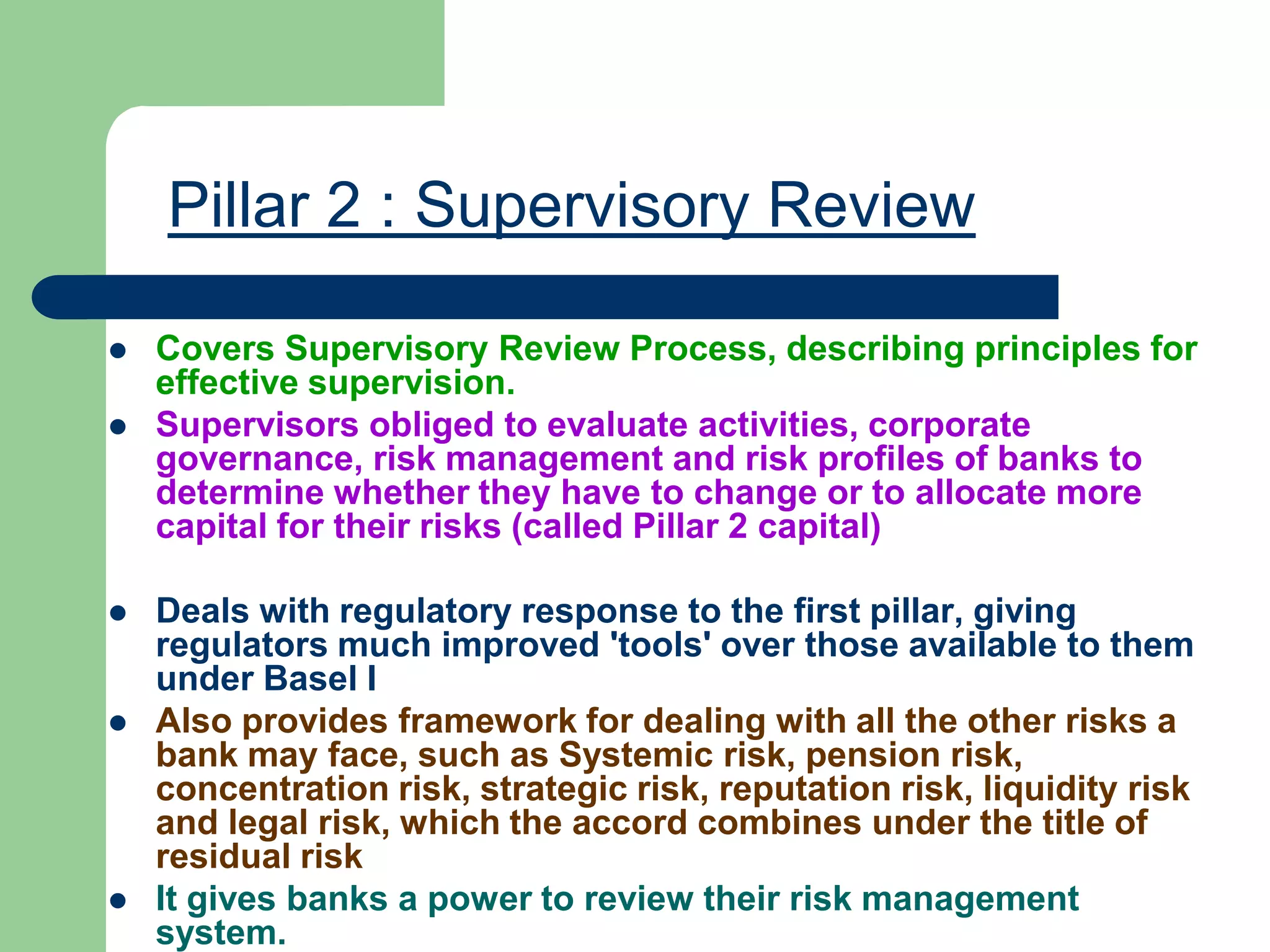 Pillar 2 : Supervisory Review
 Covers Supervisory Review Process, describing principles for
effective supervision.
 Supervisors obliged to evaluate activities, corporate
governance, risk management and risk profiles of banks to
determine whether they have to change or to allocate more
capital for their risks (called Pillar 2 capital)
 Deals with regulatory response to the first pillar, giving
regulators much improved 'tools' over those available to them
under Basel I
 Also provides framework for dealing with all the other risks a
bank may face, such as Systemic risk, pension risk,
concentration risk, strategic risk, reputation risk, liquidity risk
and legal risk, which the accord combines under the title of
residual risk
 It gives banks a power to review their risk management
system.
 