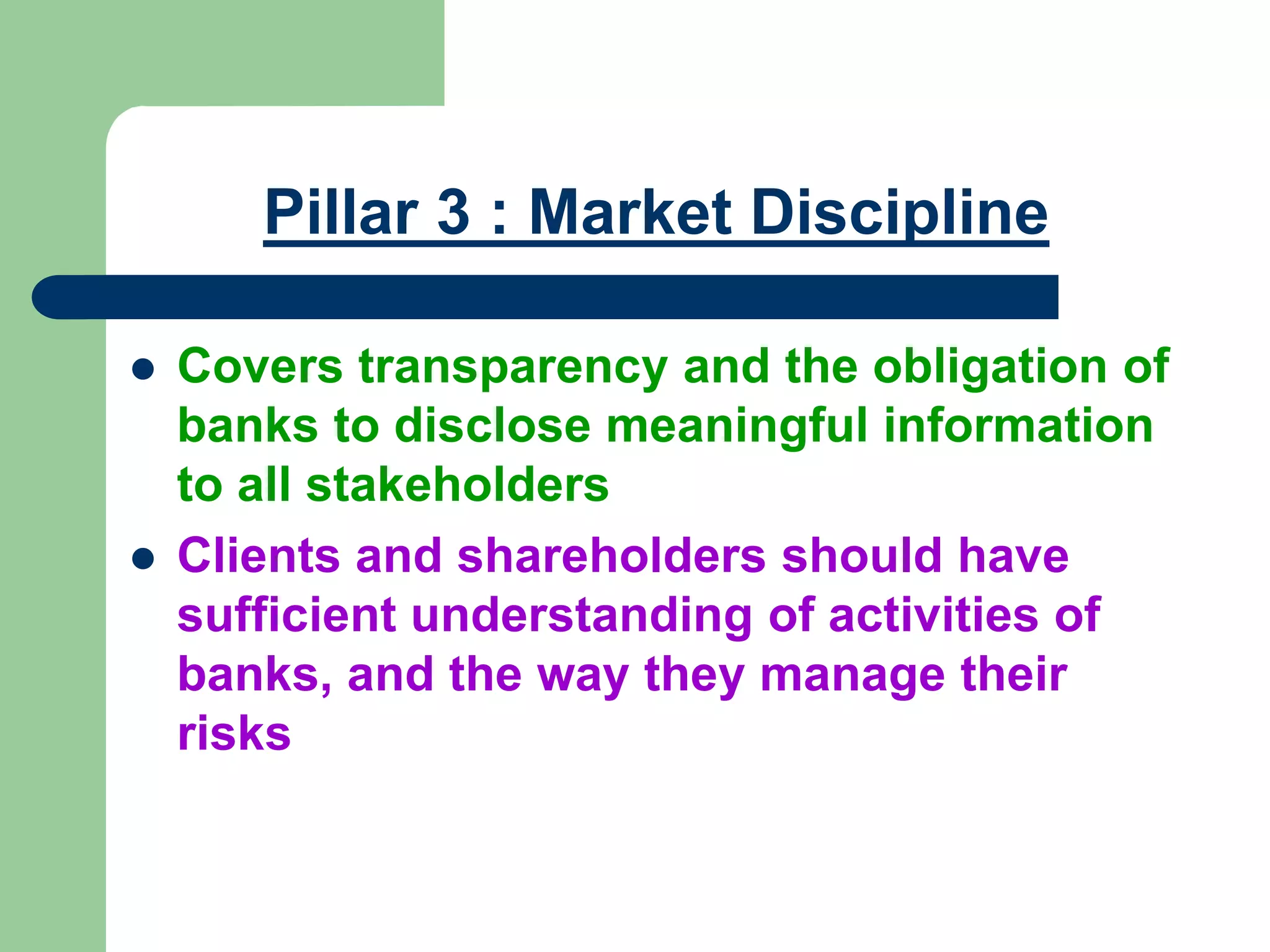 Pillar 3 : Market Discipline
 Covers transparency and the obligation of
banks to disclose meaningful information
to all stakeholders
 Clients and shareholders should have
sufficient understanding of activities of
banks, and the way they manage their
risks
 