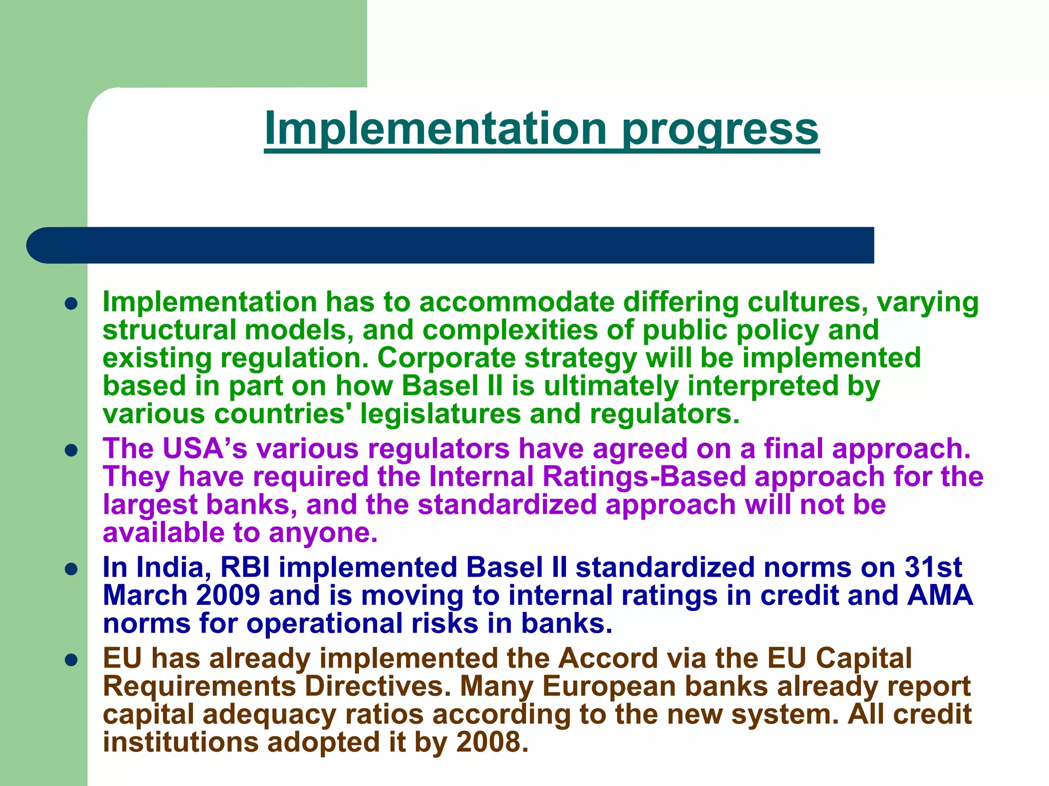 Implementation progress
 Implementation has to accommodate differing cultures, varying
structural models, and complexities of public policy and
existing regulation. Corporate strategy will be implemented
based in part on how Basel II is ultimately interpreted by
various countries' legislatures and regulators.
 The USA’s various regulators have agreed on a final approach.
They have required the Internal Ratings-Based approach for the
largest banks, and the standardized approach will not be
available to anyone.
 In India, RBI implemented Basel II standardized norms on 31st
March 2009 and is moving to internal ratings in credit and AMA
norms for operational risks in banks.
 EU has already implemented the Accord via the EU Capital
Requirements Directives. Many European banks already report
capital adequacy ratios according to the new system. All credit
institutions adopted it by 2008.
 