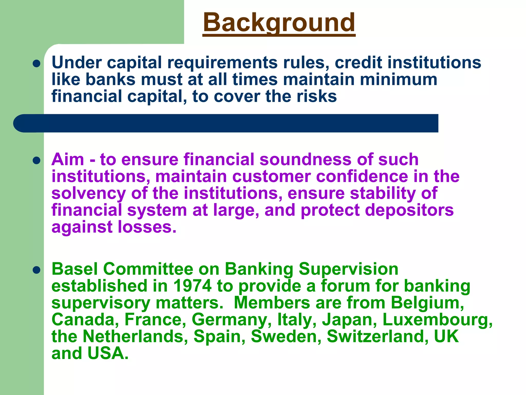 Background
 Under capital requirements rules, credit institutions
like banks must at all times maintain minimum
financial capital, to cover the risks

 Aim - to ensure financial soundness of such
institutions, maintain customer confidence in the
solvency of the institutions, ensure stability of
financial system at large, and protect depositors
against losses.
 Basel Committee on Banking Supervision
established in 1974 to provide a forum for banking
supervisory matters. Members are from Belgium,
Canada, France, Germany, Italy, Japan, Luxembourg,
the Netherlands, Spain, Sweden, Switzerland, UK
and USA.
 