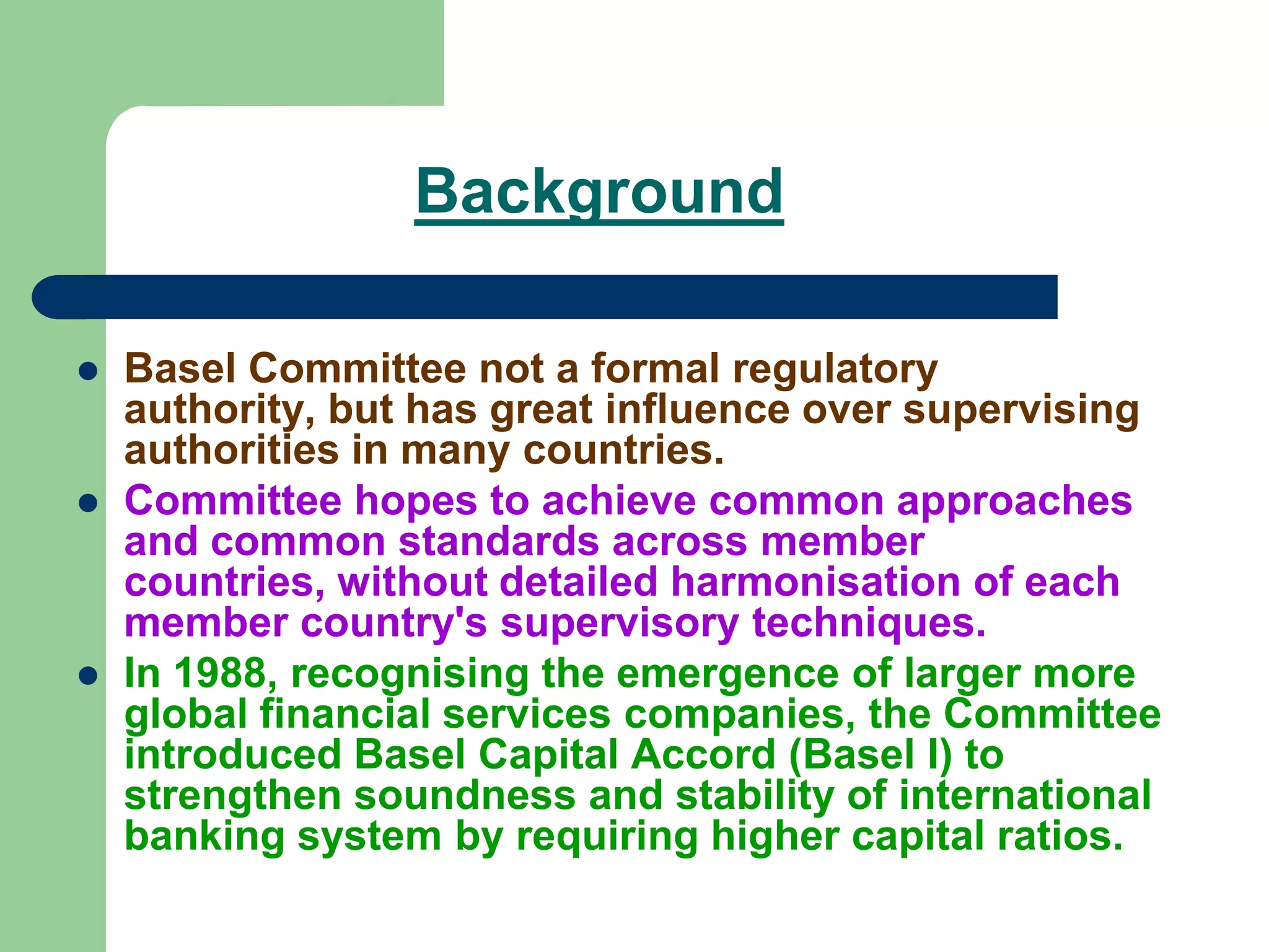 Background
 Basel Committee not a formal regulatory
authority, but has great influence over supervising
authorities in many countries.
 Committee hopes to achieve common approaches
and common standards across member
countries, without detailed harmonisation of each
member country's supervisory techniques.
 In 1988, recognising the emergence of larger more
global financial services companies, the Committee
introduced Basel Capital Accord (Basel I) to
strengthen soundness and stability of international
banking system by requiring higher capital ratios.
 