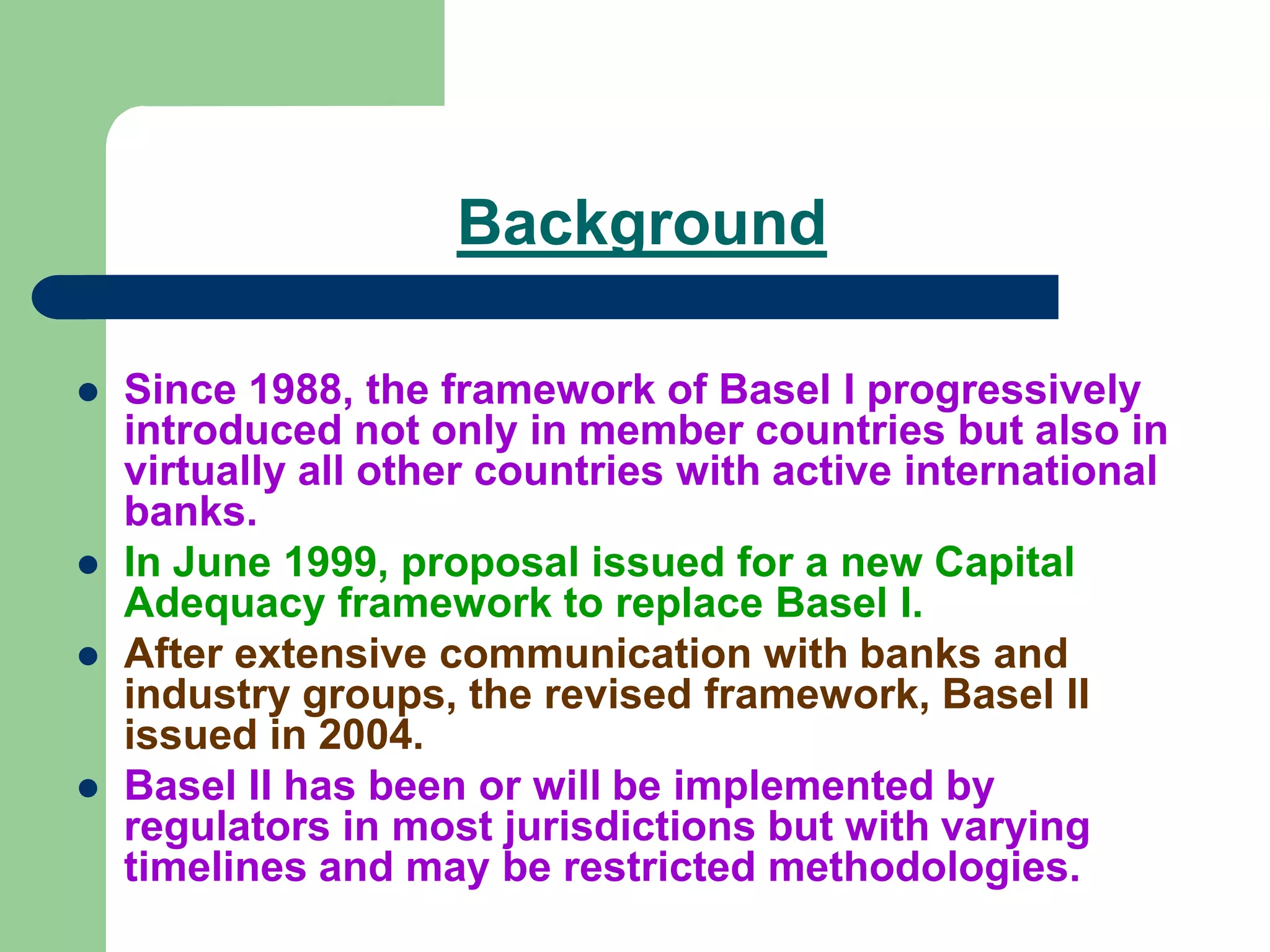 Background
 Since 1988, the framework of Basel I progressively
introduced not only in member countries but also in
virtually all other countries with active international
banks.
 In June 1999, proposal issued for a new Capital
Adequacy framework to replace Basel I.
 After extensive communication with banks and
industry groups, the revised framework, Basel II
issued in 2004.
 Basel II has been or will be implemented by
regulators in most jurisdictions but with varying
timelines and may be restricted methodologies.
 