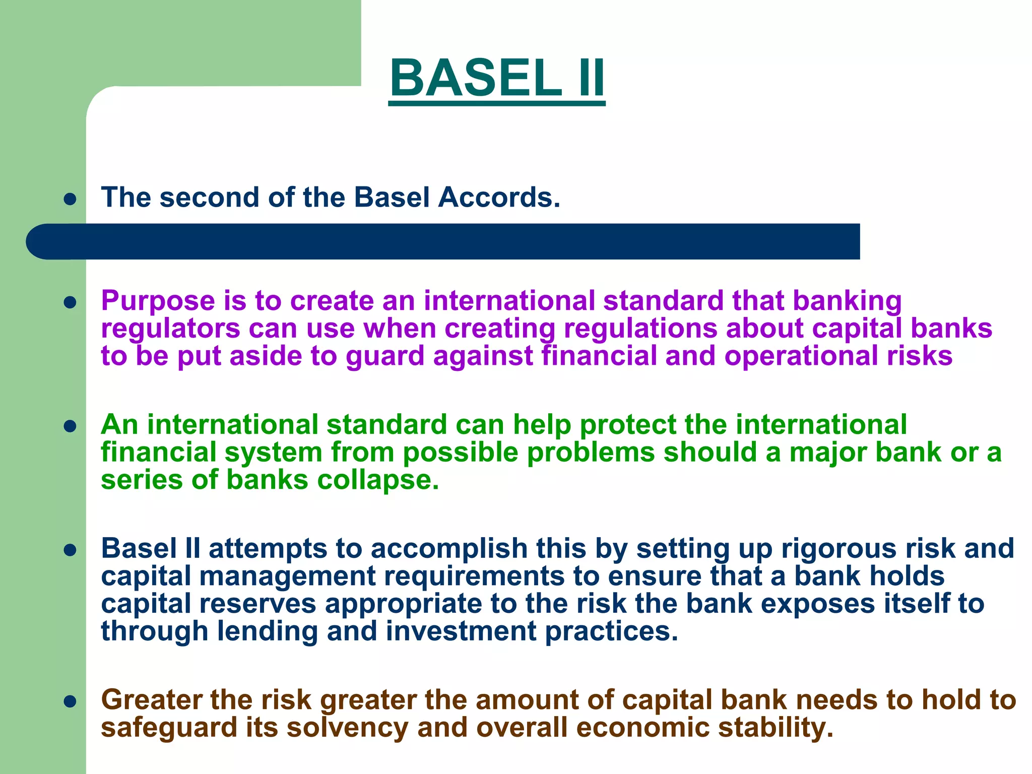 BASEL II
 The second of the Basel Accords.
 Purpose is to create an international standard that banking
regulators can use when creating regulations about capital banks
to be put aside to guard against financial and operational risks
 An international standard can help protect the international
financial system from possible problems should a major bank or a
series of banks collapse.
 Basel II attempts to accomplish this by setting up rigorous risk and
capital management requirements to ensure that a bank holds
capital reserves appropriate to the risk the bank exposes itself to
through lending and investment practices.
 Greater the risk greater the amount of capital bank needs to hold to
safeguard its solvency and overall economic stability.
 