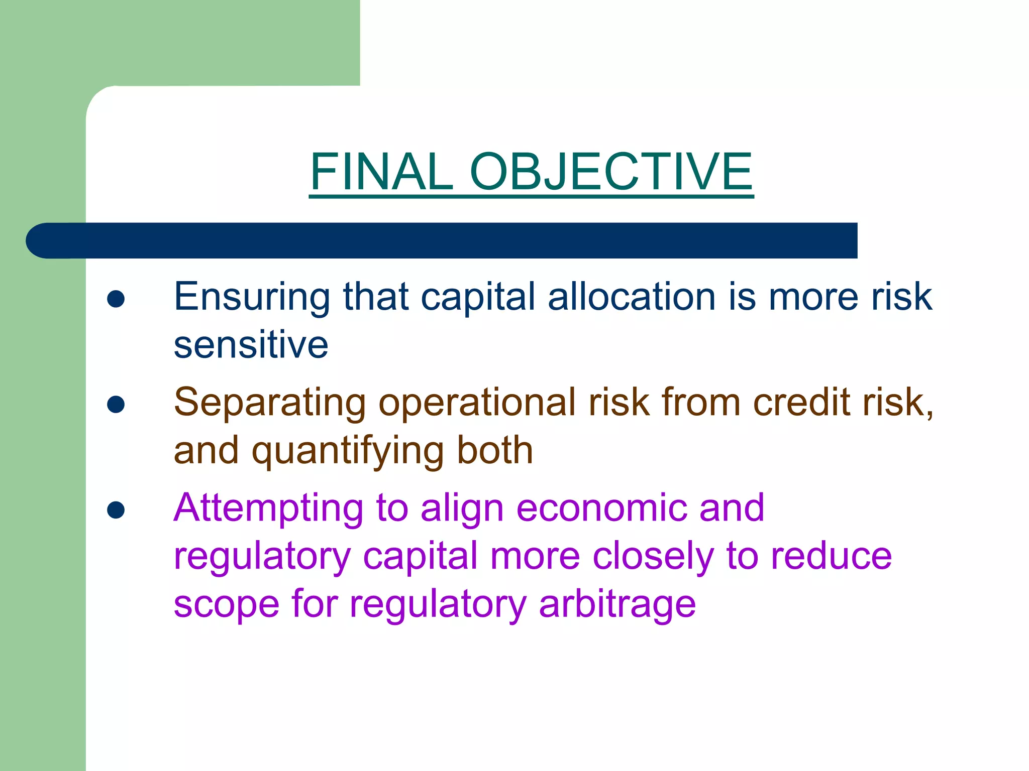 FINAL OBJECTIVE
 Ensuring that capital allocation is more risk
sensitive
 Separating operational risk from credit risk,
and quantifying both
 Attempting to align economic and
regulatory capital more closely to reduce
scope for regulatory arbitrage
 