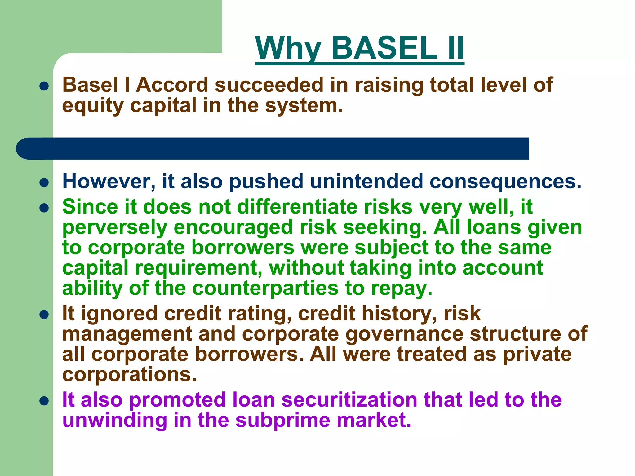 Why BASEL II
 Basel I Accord succeeded in raising total level of
equity capital in the system.
 However, it also pushed unintended consequences.
 Since it does not differentiate risks very well, it
perversely encouraged risk seeking. All loans given
to corporate borrowers were subject to the same
capital requirement, without taking into account
ability of the counterparties to repay.
 It ignored credit rating, credit history, risk
management and corporate governance structure of
all corporate borrowers. All were treated as private
corporations.
 It also promoted loan securitization that led to the
unwinding in the subprime market.
 