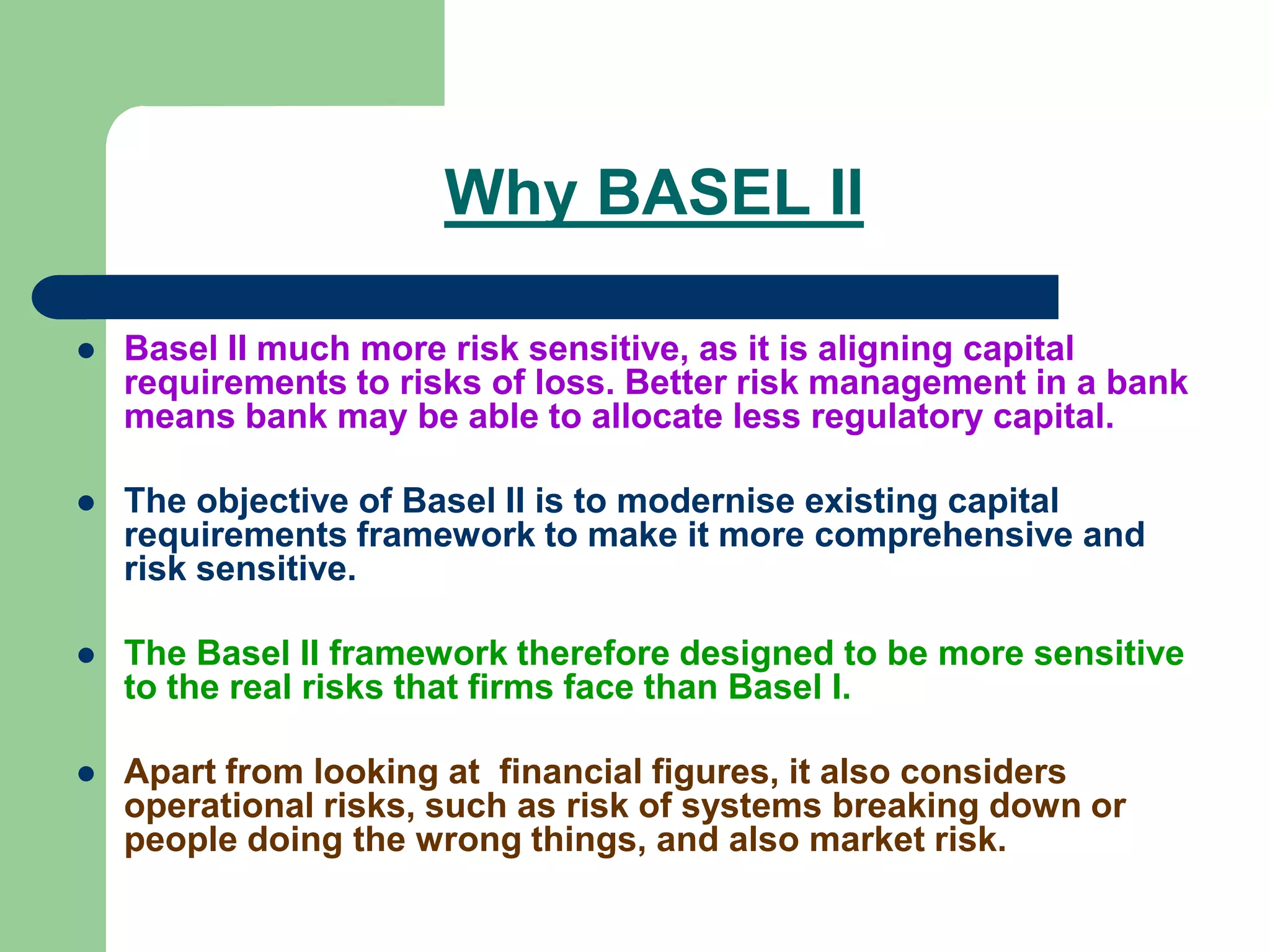 Why BASEL II
 Basel II much more risk sensitive, as it is aligning capital
requirements to risks of loss. Better risk management in a bank
means bank may be able to allocate less regulatory capital.
 The objective of Basel II is to modernise existing capital
requirements framework to make it more comprehensive and
risk sensitive.
 The Basel II framework therefore designed to be more sensitive
to the real risks that firms face than Basel I.
 Apart from looking at financial figures, it also considers
operational risks, such as risk of systems breaking down or
people doing the wrong things, and also market risk.
 