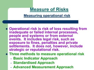 Measure of Risks
Measuring operational risk
 Operational risk is risk of loss resulting from
inadequate or failed internal processes,
people and systems or from external
events. It includes legal risk, such as
exposure to fines, penalties and private
settlements. It does not, however, include
strategic or reputational risk.
 Three methods to measure operational risk
– Basic Indicator Approach
– Standardised Approach
– Advanced Measurement Approach
 