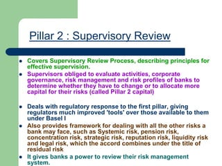 Pillar 2 : Supervisory Review
 Covers Supervisory Review Process, describing principles for
effective supervision.
 Supervisors obliged to evaluate activities, corporate
governance, risk management and risk profiles of banks to
determine whether they have to change or to allocate more
capital for their risks (called Pillar 2 capital)
 Deals with regulatory response to the first pillar, giving
regulators much improved 'tools' over those available to them
under Basel I
 Also provides framework for dealing with all the other risks a
bank may face, such as Systemic risk, pension risk,
concentration risk, strategic risk, reputation risk, liquidity risk
and legal risk, which the accord combines under the title of
residual risk
 It gives banks a power to review their risk management
system.
 