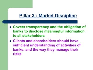 Pillar 3 : Market Discipline
 Covers transparency and the obligation of
banks to disclose meaningful information
to all stakeholders
 Clients and shareholders should have
sufficient understanding of activities of
banks, and the way they manage their
risks
 