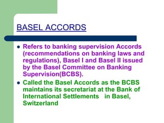 BASEL ACCORDS
 Refers to banking supervision Accords
(recommendations on banking laws and
regulations), Basel I and Basel II issued
by the Basel Committee on Banking
Supervision(BCBS).
 Called the Basel Accords as the BCBS
maintains its secretariat at the Bank of
International Settlements in Basel,
Switzerland
 