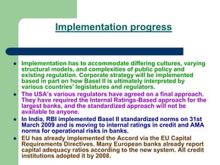 Implementation progress
 Implementation has to accommodate differing cultures, varying
structural models, and complexities of public policy and
existing regulation. Corporate strategy will be implemented
based in part on how Basel II is ultimately interpreted by
various countries' legislatures and regulators.
 The USA’s various regulators have agreed on a final approach.
They have required the Internal Ratings-Based approach for the
largest banks, and the standardized approach will not be
available to anyone.
 In India, RBI implemented Basel II standardized norms on 31st
March 2009 and is moving to internal ratings in credit and AMA
norms for operational risks in banks.
 EU has already implemented the Accord via the EU Capital
Requirements Directives. Many European banks already report
capital adequacy ratios according to the new system. All credit
institutions adopted it by 2008.
 