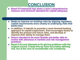 CONCLUSION
 Basel II Framework lays down a more comprehensive
measure and minimum standard for capital adequacy
 Seeks to improve on existing rules by aligning regulatory
capital requirements more closely to underlying risks that
banks face.
 In addition, it intends to promote a more forward-looking
approach to capital supervision, that encourages banks to
identify the present and future risks, and develop or
improve their ability to manage them.
 Hence intended to be more flexible and better able to
evolve with advances in markets and risk management
practices.
 Basel II Accord attempts to fix glaring problems with the
original accord. It does this by more accurately defining
risk, but at the cost of considerable rule complexity
 