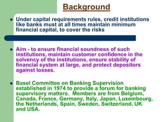Background
 Under capital requirements rules, credit institutions
like banks must at all times maintain minimum
financial capital, to cover the risks

 Aim - to ensure financial soundness of such
institutions, maintain customer confidence in the
solvency of the institutions, ensure stability of
financial system at large, and protect depositors
against losses.
 Basel Committee on Banking Supervision
established in 1974 to provide a forum for banking
supervisory matters. Members are from Belgium,
Canada, France, Germany, Italy, Japan, Luxembourg,
the Netherlands, Spain, Sweden, Switzerland, UK
and USA.
 