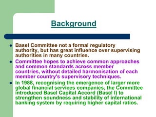 Background
 Basel Committee not a formal regulatory
authority, but has great influence over supervising
authorities in many countries.
 Committee hopes to achieve common approaches
and common standards across member
countries, without detailed harmonisation of each
member country's supervisory techniques.
 In 1988, recognising the emergence of larger more
global financial services companies, the Committee
introduced Basel Capital Accord (Basel I) to
strengthen soundness and stability of international
banking system by requiring higher capital ratios.
 