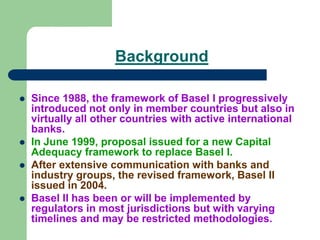 Background
 Since 1988, the framework of Basel I progressively
introduced not only in member countries but also in
virtually all other countries with active international
banks.
 In June 1999, proposal issued for a new Capital
Adequacy framework to replace Basel I.
 After extensive communication with banks and
industry groups, the revised framework, Basel II
issued in 2004.
 Basel II has been or will be implemented by
regulators in most jurisdictions but with varying
timelines and may be restricted methodologies.
 