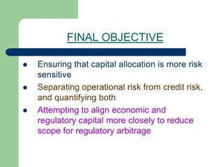 FINAL OBJECTIVE
 Ensuring that capital allocation is more risk
sensitive
 Separating operational risk from credit risk,
and quantifying both
 Attempting to align economic and
regulatory capital more closely to reduce
scope for regulatory arbitrage
 