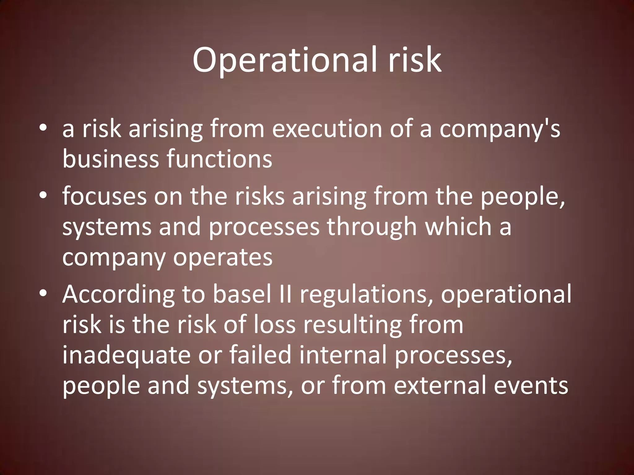 Operational risk
• a risk arising from execution of a company's
  business functions
• focuses on the risks arising from the people,
  systems and processes through which a
  company operates
• According to basel II regulations, operational
  risk is the risk of loss resulting from
  inadequate or failed internal processes,
  people and systems, or from external events
 
