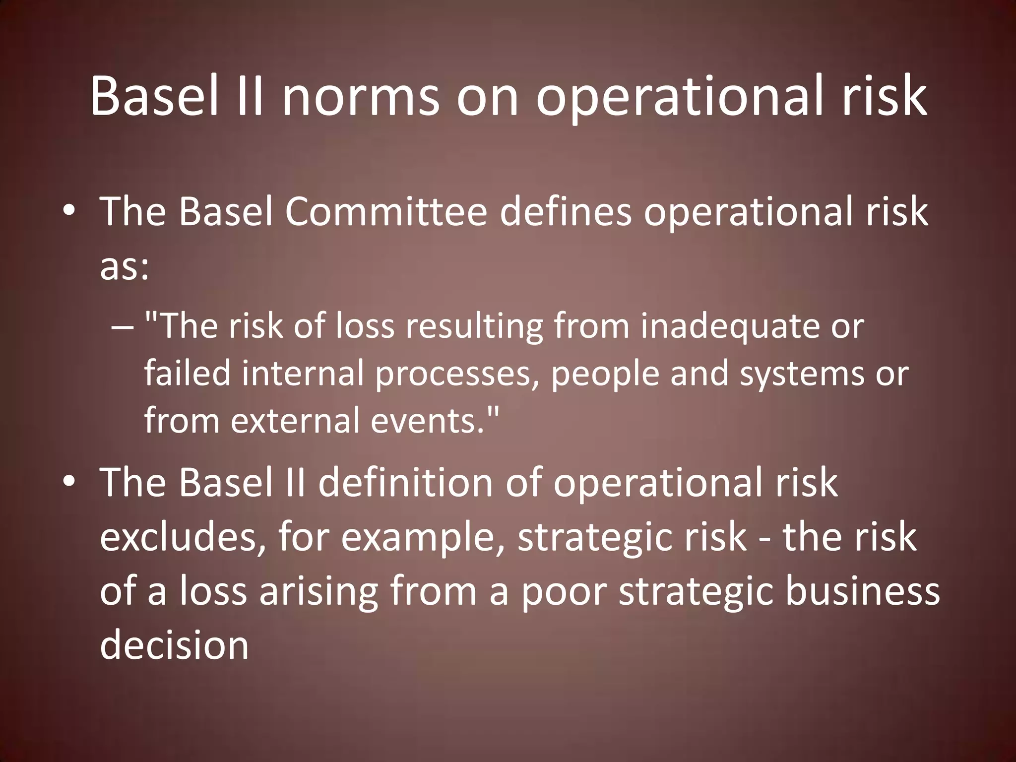 Basel II norms on operational risk
• The Basel Committee defines operational risk
  as:
  – "The risk of loss resulting from inadequate or
    failed internal processes, people and systems or
    from external events."
• The Basel II definition of operational risk
  excludes, for example, strategic risk - the risk
  of a loss arising from a poor strategic business
  decision
 
