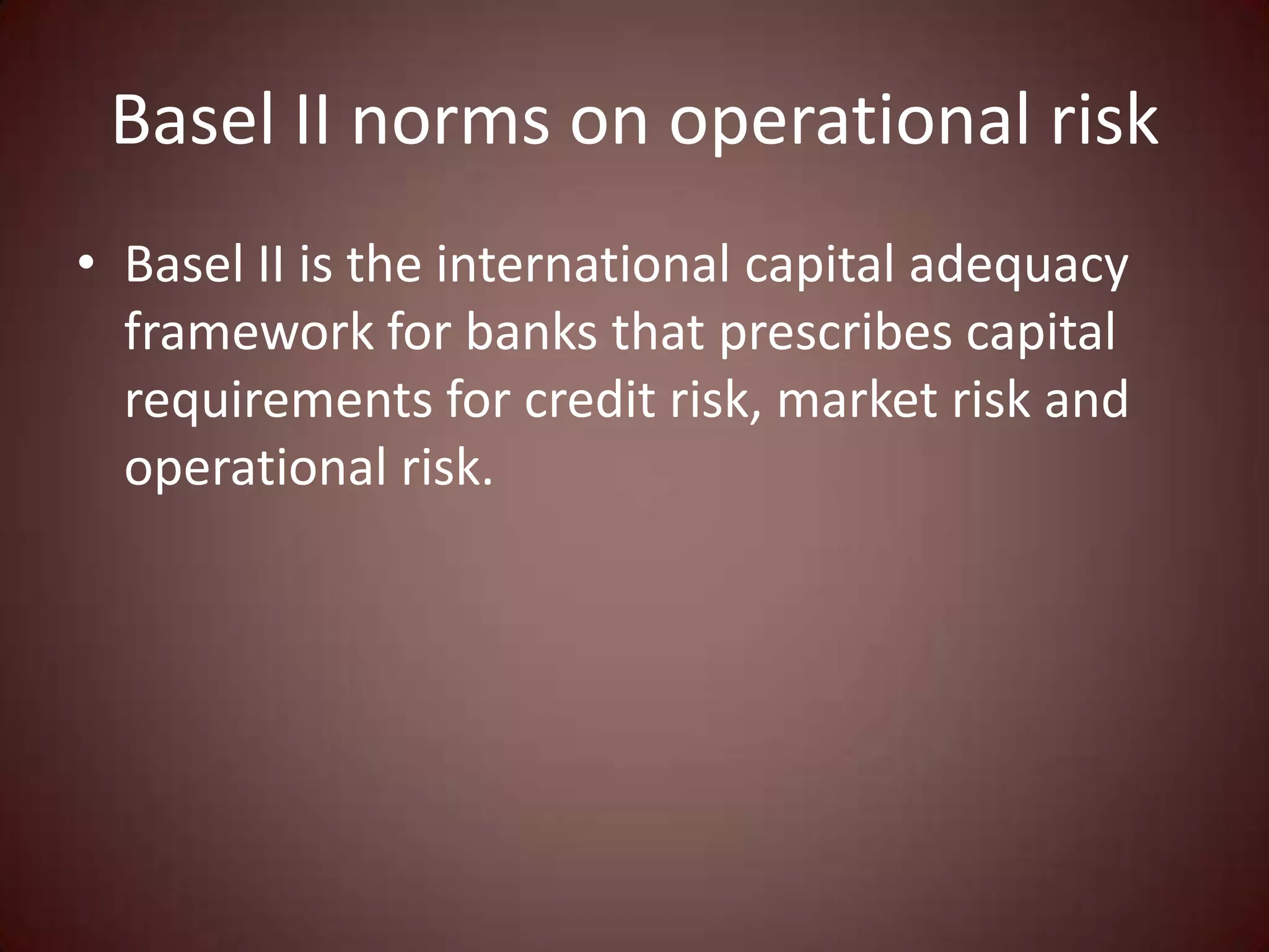 Basel II norms on operational risk
• Basel II is the international capital adequacy
  framework for banks that prescribes capital
  requirements for credit risk, market risk and
  operational risk.
 