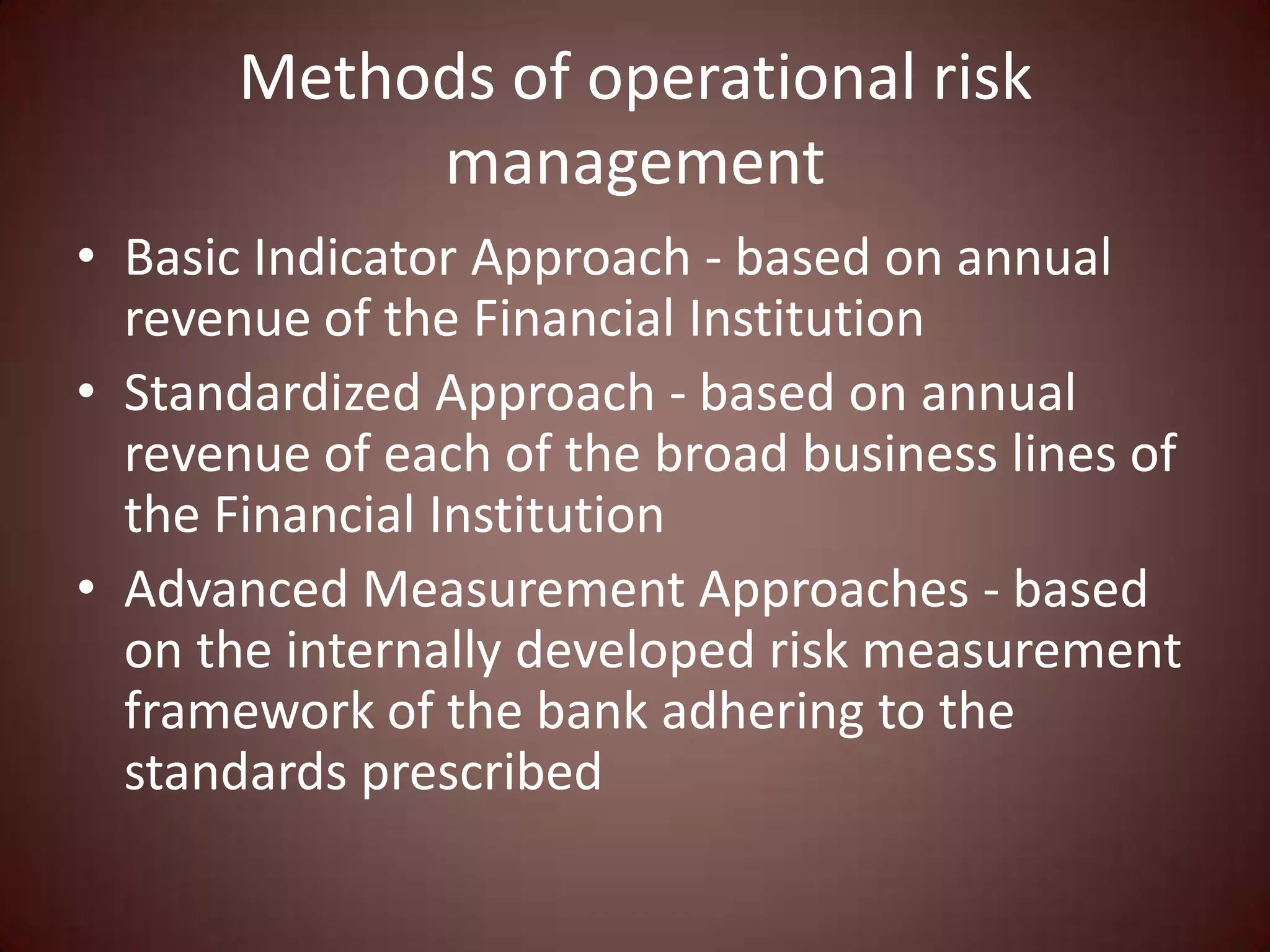 Methods of operational risk
            management
• Basic Indicator Approach - based on annual
  revenue of the Financial Institution
• Standardized Approach - based on annual
  revenue of each of the broad business lines of
  the Financial Institution
• Advanced Measurement Approaches - based
  on the internally developed risk measurement
  framework of the bank adhering to the
  standards prescribed
 