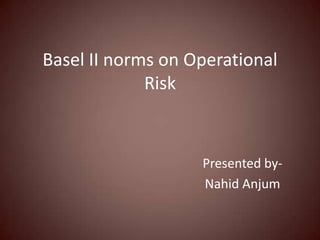 Basel II norms on Operational
             Risk



                   Presented by-
                   Nahid Anjum
 