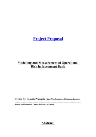 Project Proposal
Modelling and Measurement of Operational
Risk in Investment Bank
Written By: Kaushik Pramanik (Asst. Vice President, Citigroup, London)
-----------------------------------------------------------------------------
Diploma for Graduates in Finance (University of London)
Abstract:
 