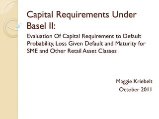 Capital Requirements Under
Basel II:
Evaluation Of Capital Requirement to Default
Probability, Loss Given Default and Maturity for
SME and Other Retail Asset Classes



                                    Maggie Kriebelt
                                     October 2011
 