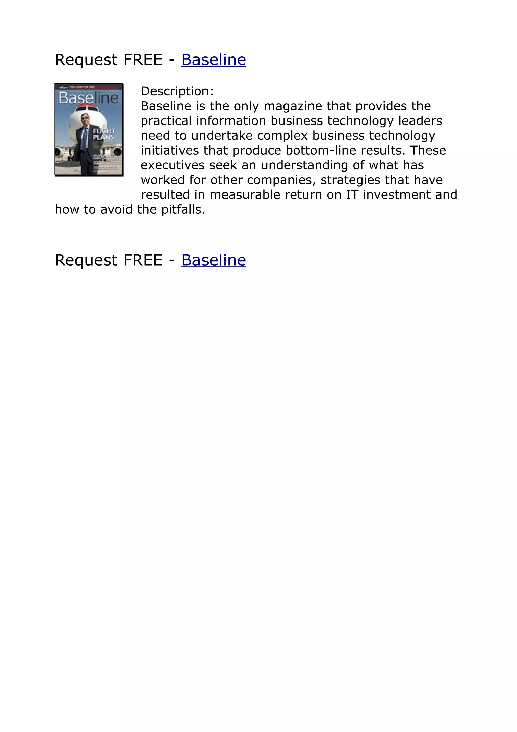 Request FREE - Baseline
              Description:
              Baseline is the only magazine that provides the
              practical information business technology leaders
              need to undertake complex business technology
              initiatives that produce bottom-line results. These
              executives seek an understanding of what has
              worked for other companies, strategies that have
              resulted in measurable return on IT investment and
how to avoid the pitfalls.



Request FREE - Baseline
 