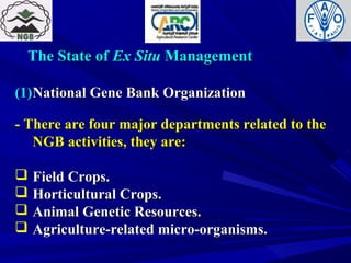 The State ofThe State of Ex SituEx Situ ManagementManagement
(1)(1)National Gene Bank OrganizationNational Gene Bank Organization
- There are four major departments related to the- There are four major departments related to the
NGB activities, they are:NGB activities, they are:
 Field Crops.Field Crops.
 Horticultural Crops.Horticultural Crops.
 Animal Genetic Resources.Animal Genetic Resources.
 Agriculture-related micro-organisms.Agriculture-related micro-organisms.
 