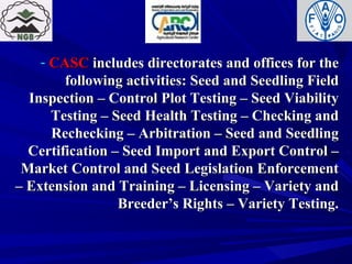 - CASCCASC includes directorates and offices for theincludes directorates and offices for the
following activities: Seed and Seedling Fieldfollowing activities: Seed and Seedling Field
Inspection – Control Plot Testing – Seed ViabilityInspection – Control Plot Testing – Seed Viability
Testing – Seed Health Testing – Checking andTesting – Seed Health Testing – Checking and
Rechecking – Arbitration – Seed and SeedlingRechecking – Arbitration – Seed and Seedling
Certification – Seed Import and Export Control –Certification – Seed Import and Export Control –
Market Control and Seed Legislation EnforcementMarket Control and Seed Legislation Enforcement
– Extension and Training – Licensing – Variety and– Extension and Training – Licensing – Variety and
Breeder’s Rights – Variety Testing.Breeder’s Rights – Variety Testing.
 