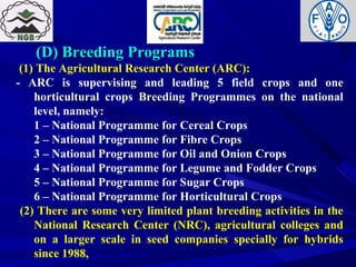 (D) Breeding Programs(D) Breeding Programs
(1) The Agricultural Research Center (ARC):
- ARC is supervising and leading 5 field crops and one
horticultural crops Breeding Programmes on the national
level, namely:
1 – National Programme for Cereal Crops
2 – National Programme for Fibre Crops
3 – National Programme for Oil and Onion Crops
4 – National Programme for Legume and Fodder Crops
5 – National Programme for Sugar Crops
6 – National Programme for Horticultural Crops
(2) There are some very limited plant breeding activities in the
National Research Center (NRC), agricultural colleges and
on a larger scale in seed companies specially for hybrids
since 1988,
 