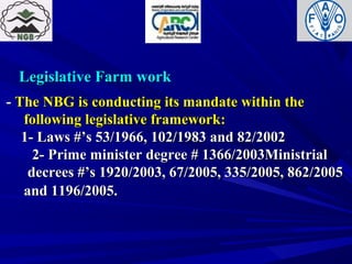 Legislative Farm workLegislative Farm work
-- The NBG is conducting its mandate within theThe NBG is conducting its mandate within the
following legislative framework:following legislative framework:
1- Laws #’s 53/1966, 102/1983 and 82/20021- Laws #’s 53/1966, 102/1983 and 82/2002
2- Prime minister degree # 1366/2003Ministrial2- Prime minister degree # 1366/2003Ministrial
decrees #’s 1920/2003, 67/2005, 335/2005, 862/2005decrees #’s 1920/2003, 67/2005, 335/2005, 862/2005
and 1196/2005.and 1196/2005.
 