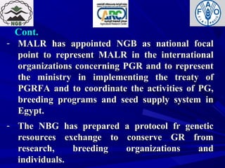 Cont.Cont.
- MALR has appointed NGB as national focalMALR has appointed NGB as national focal
point to represent MALR in the internationalpoint to represent MALR in the international
organizations concerning PGR and to representorganizations concerning PGR and to represent
the ministry in implementing the treaty ofthe ministry in implementing the treaty of
PGRFA and to coordinate the activities of PG,PGRFA and to coordinate the activities of PG,
breeding programs and seed supply system inbreeding programs and seed supply system in
Egypt.Egypt.
- The NBG has prepared a protocol fr geneticThe NBG has prepared a protocol fr genetic
resources exchange to conserve GR fromresources exchange to conserve GR from
research, breeding organizations andresearch, breeding organizations and
individuals.individuals.
 