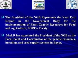  The President of the NGB Represents the Near EastThe President of the NGB Represents the Near East
Region in the Government Body for theRegion in the Government Body for the
implementation of Plant Genetic Resources for Foodimplementation of Plant Genetic Resources for Food
and Agriculture, PGRFA Treaty.and Agriculture, PGRFA Treaty.
 MALR has appointed the President of the NGB as theMALR has appointed the President of the NGB as the
Focal Point and Coordinator of the genetic resources,Focal Point and Coordinator of the genetic resources,
breeding, and seed supply systems in Egypt.breeding, and seed supply systems in Egypt.
 