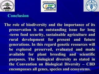 ConclusionConclusion
The role of biodiversity and the importance of itsThe role of biodiversity and the importance of its
preservation is an outstanding issue for longpreservation is an outstanding issue for long
-term food security, sustainable agriculture and-term food security, sustainable agriculture and
rural development for present and futurerural development for present and future
generations. In this regard genetic resources willgenerations. In this regard genetic resources will
be explored preserved, evaluated and madebe explored preserved, evaluated and made
available for plant breeding and scientificavailable for plant breeding and scientific
purposes. The biological diversity as stated inpurposes. The biological diversity as stated in
the Convention on Biological Diversity – CBDthe Convention on Biological Diversity – CBD
encompasses all genes, species and ecosystemsencompasses all genes, species and ecosystems.
 