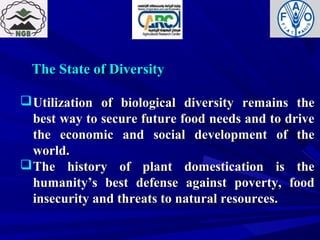 The State of DiversityThe State of Diversity
Utilization of biological diversity remains theUtilization of biological diversity remains the
best way to secure future food needs and to drivebest way to secure future food needs and to drive
the economic and social development of thethe economic and social development of the
world.world.
The history of plant domestication is theThe history of plant domestication is the
humanity’s best defense against poverty, foodhumanity’s best defense against poverty, food
insecurity and threats to natural resources.insecurity and threats to natural resources.
 