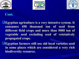 Cont.Cont.
Egyptian agriculture is a very intensive system. ItEgyptian agriculture is a very intensive system. It
consumes 450 thousand ton of seed fromconsumes 450 thousand ton of seed from
different field crops and more than 5000 ton ofdifferent field crops and more than 5000 ton of
vegetable seed excluding seed of vetetativelyvegetable seed excluding seed of vetetatively
propagated crops.propagated crops.
Egyptian farmers still use old local varieties seedEgyptian farmers still use old local varieties seed
in some places which are considered a very richin some places which are considered a very rich
biodiversity resource.biodiversity resource.
 