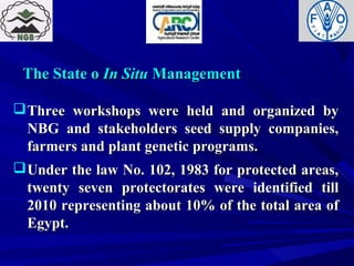 The State oThe State o In SituIn Situ ManagementManagement
Three workshops were held and organized byThree workshops were held and organized by
NBG and stakeholders seed supply companies,NBG and stakeholders seed supply companies,
farmers and plant genetic programs.farmers and plant genetic programs.
Under the law No. 102, 1983 for protected areas,Under the law No. 102, 1983 for protected areas,
twenty seven protectorates were identified tilltwenty seven protectorates were identified till
2010 representing about 10% of the total area of2010 representing about 10% of the total area of
Egypt.Egypt.
 