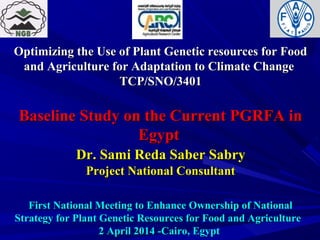 Optimizing the Use of Plant Genetic resources for FoodOptimizing the Use of Plant Genetic resources for Food
and Agriculture for Adaptation to Climate Changeand Agriculture for Adaptation to Climate Change
TCP/SNO/3401TCP/SNO/3401
Baseline Study on the Current PGRFA inBaseline Study on the Current PGRFA in
EgyptEgypt
Dr. Sami Reda Saber SabryDr. Sami Reda Saber Sabry
Project National ConsultantProject National Consultant
First National Meeting to Enhance Ownership of NationalFirst National Meeting to Enhance Ownership of National
Strategy for Plant Genetic Resources for Food and AgricultureStrategy for Plant Genetic Resources for Food and Agriculture
2 April 2014 -Cairo, Egypt2 April 2014 -Cairo, Egypt
 