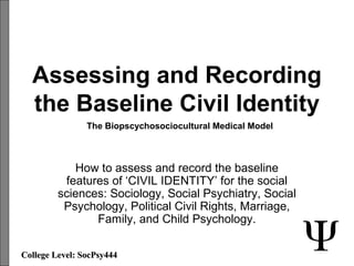 Assessing and Recording
the Baseline Civil Identity
How to assess and record the baseline
features of ‘CIVIL IDENTITY’ for the social
sciences: Sociology, Social Psychiatry, Social
Psychology, Political Civil Rights, Marriage,
Family, and Child Psychology.
College Level: SocPsy444College Level: SocPsy444
The Biopscychosociocultural Medical Model
 
