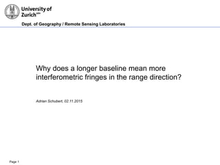 Dept. of Geography / Remote Sensing Laboratories
Page 1
Why does a longer baseline mean more
interferometric fringes in the range direction?
Adrian Schubert, 02.11.2015
 