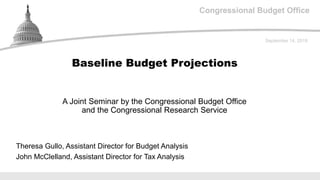 Congressional Budget Office
A Joint Seminar by the Congressional Budget Office
and the Congressional Research Service
September 14, 2018
Theresa Gullo, Assistant Director for Budget Analysis
John McClelland, Assistant Director for Tax Analysis
Baseline Budget Projections
 