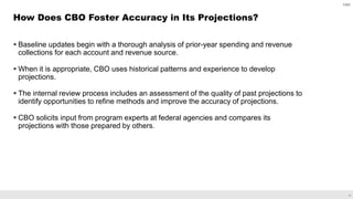 11
 Baseline updates begin with a thorough analysis of prior-year spending and revenue
collections for each account and revenue source.
 When it is appropriate, CBO uses historical patterns and experience to develop
projections.
 The internal review process includes an assessment of the quality of past projections to
identify opportunities to refine methods and improve the accuracy of projections.
 CBO solicits input from program experts at federal agencies and compares its
projections with those prepared by others.
How Does CBO Foster Accuracy in Its Projections?
CBO
 