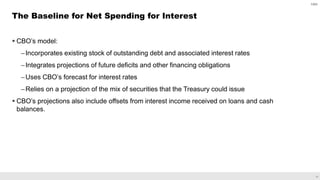 17
 CBO’s model:
–Incorporates existing stock of outstanding debt and associated interest rates
–Integrates projections of future deficits and other financing obligations
–Uses CBO’s forecast for interest rates
–Relies on a projection of the mix of securities that the Treasury could issue
 CBO’s projections also include offsets from interest income received on loans and cash
balances.
The Baseline for Net Spending for Interest
CBO
 