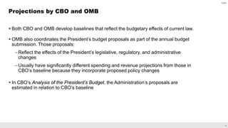 18
 Both CBO and OMB develop baselines that reflect the budgetary effects of current law.
 OMB also coordinates the President’s budget proposals as part of the annual budget
submission. Those proposals:
–Reflect the effects of the President’s legislative, regulatory, and administrative
changes
–Usually have significantly different spending and revenue projections from those in
CBO’s baseline because they incorporate proposed policy changes
 In CBO’s Analysis of the President’s Budget, the Administration’s proposals are
estimated in relation to CBO’s baseline
Projections by CBO and OMB
CBO
 